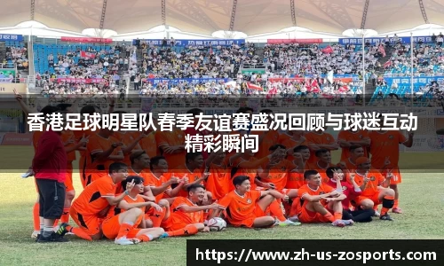 香港足球明星队春季友谊赛盛况回顾与球迷互动精彩瞬间